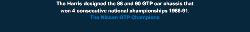 The Harris designed the 88 and 90 GTP car chassis that  won 4 consecutive national championships 1988-91. The Nissan GTP Champions 